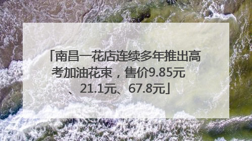 南昌一花店连续多年推出高考加油花束，售价9.85元、21.1元、67.8元